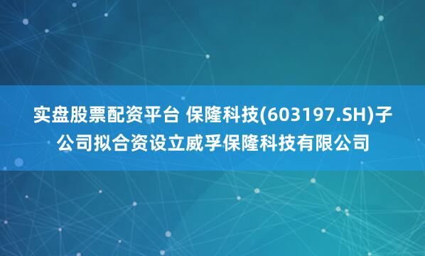 实盘股票配资平台 保隆科技(603197.SH)子公司拟合资设立威孚保隆科技有限公司