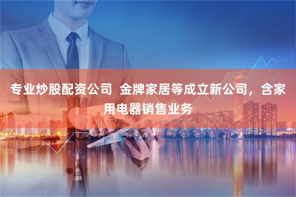 专业炒股配资公司  金牌家居等成立新公司，含家用电器销售业务