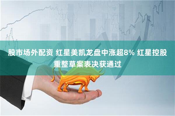 股市场外配资 红星美凯龙盘中涨超8% 红星控股重整草案表决获通过