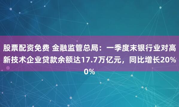 股票配资免费 金融监管总局：一季度末银行业对高新技术企业贷款余额达17.7万亿元，同比增长20%