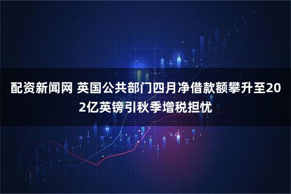 配资新闻网 英国公共部门四月净借款额攀升至202亿英镑引秋季增税担忧