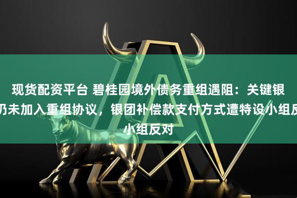 现货配资平台 碧桂园境外债务重组遇阻：关键银行仍未加入重组协议，银团补偿款支付方式遭特设小组反对