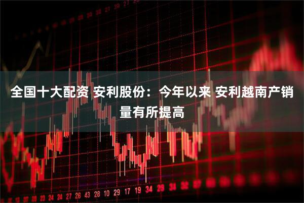 全国十大配资 安利股份：今年以来 安利越南产销量有所提高