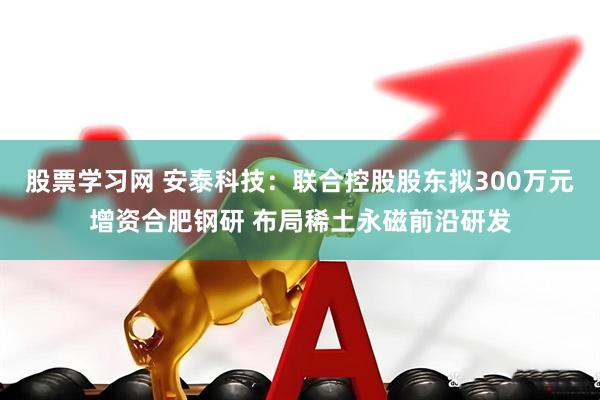 股票学习网 安泰科技：联合控股股东拟300万元增资合肥钢研 布局稀土永磁前沿研发